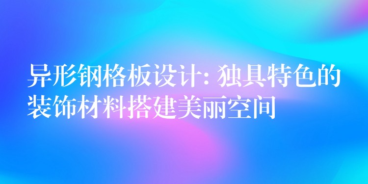 异形钢格板设计: 独具特色的装饰材料搭建美丽空间