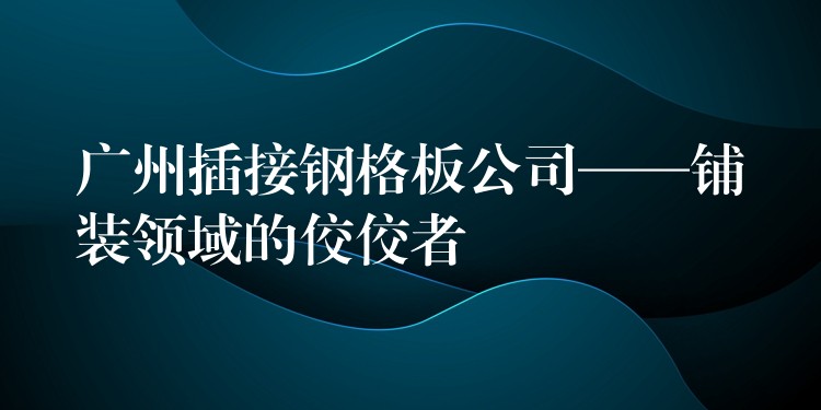 广州插接钢格板公司——铺装领域的佼佼者