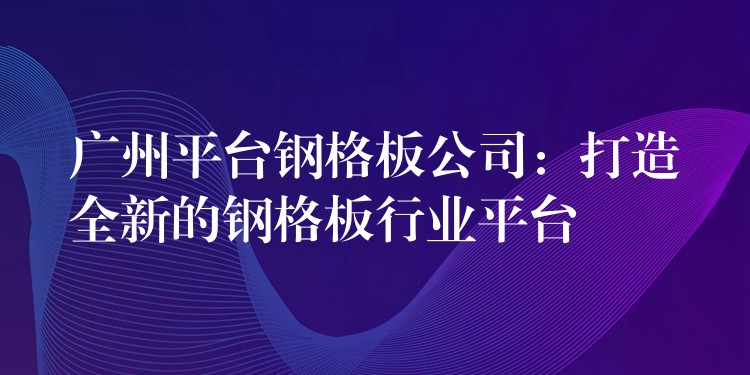 广州平台钢格板公司：打造全新的钢格板行业平台