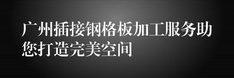 广州插接钢格板加工服务助您打造完美空间