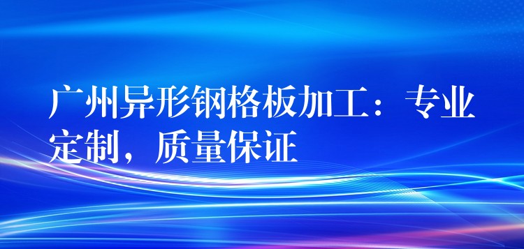 广州异形钢格板加工：专业定制，质量保证