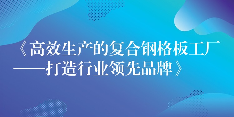 《高效生产的复合钢格板工厂——打造行业领先品牌》