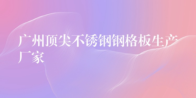 广州顶尖不锈钢钢格板生产厂家