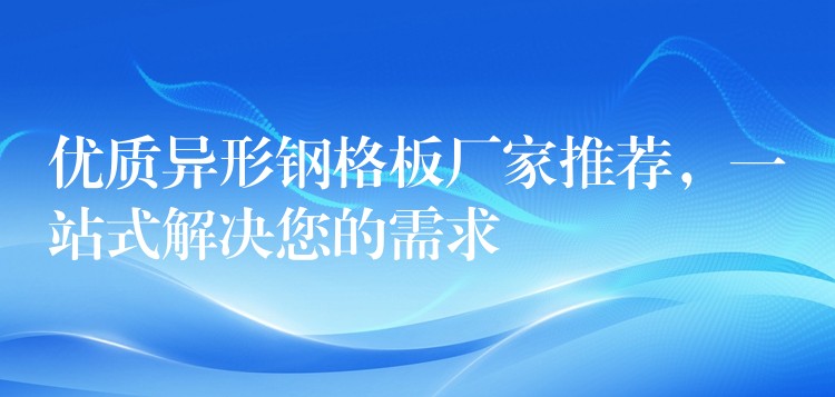 优质异形钢格板厂家推荐，一站式解决您的需求