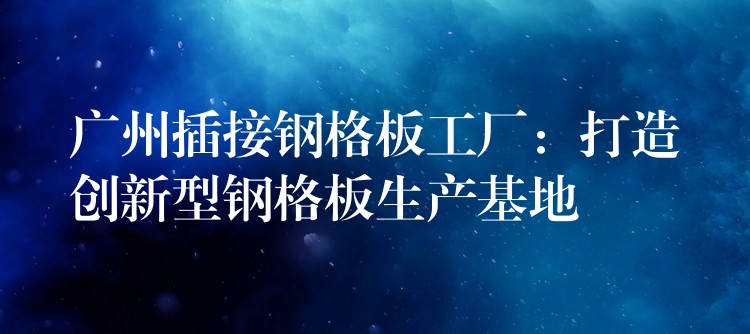 广州插接钢格板工厂：打造创新型钢格板生产基地