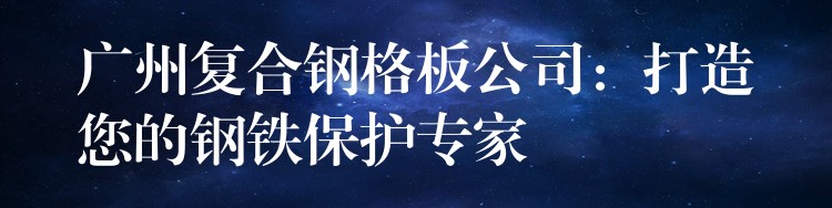 广州复合钢格板公司：打造您的钢铁保护专家