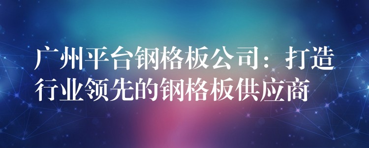 广州平台钢格板公司：打造行业领先的钢格板供应商