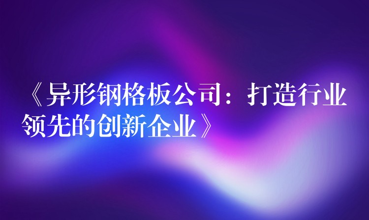 《异形钢格板公司：打造行业领先的创新企业》