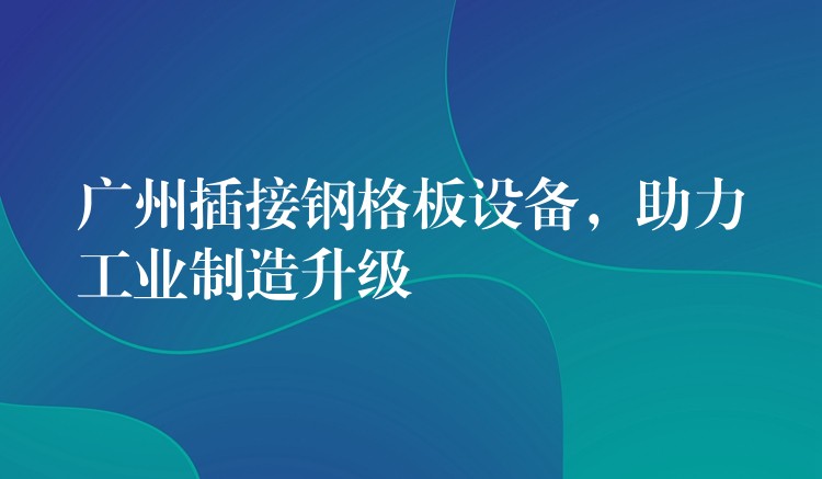 广州插接钢格板设备，助力工业制造升级