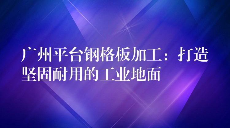 广州平台钢格板加工：打造坚固耐用的工业地面