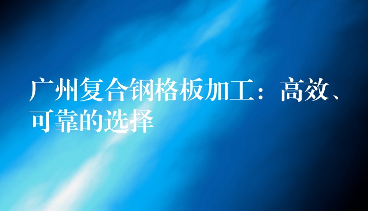 广州复合钢格板加工：高效、可靠的选择