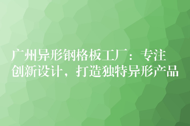 广州异形钢格板工厂：专注创新设计，打造独特异形产品