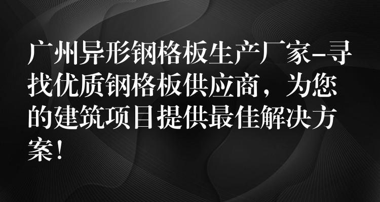 广州异形钢格板生产厂家-寻找优质钢格板供应商，为您的建筑项目提供最佳解决方案！