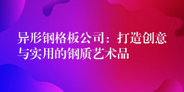 异形钢格板公司：打造创意与实用的钢质艺术品