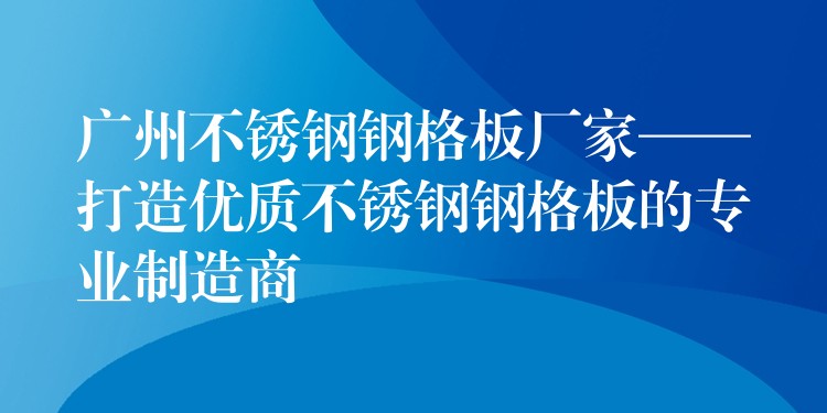 广州不锈钢钢格板厂家——打造优质不锈钢钢格板的专业制造商