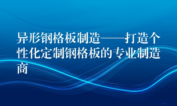 异形钢格板制造——打造个性化定制钢格板的专业制造商