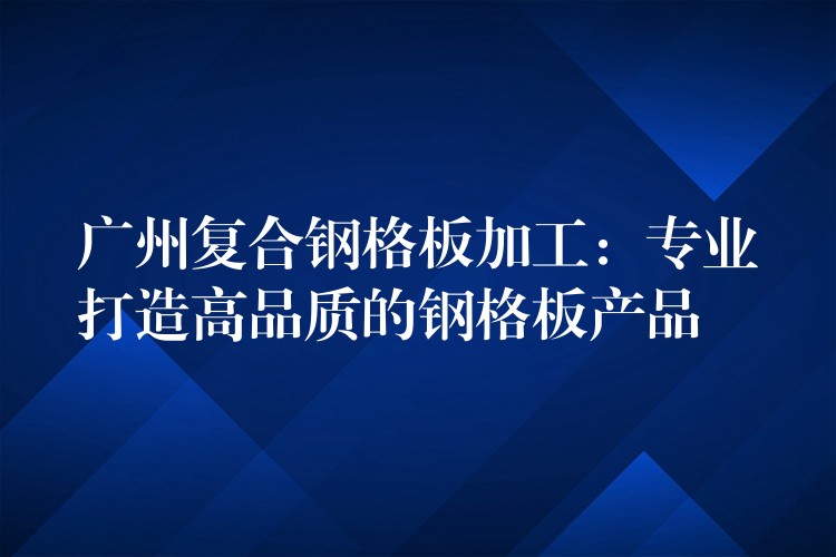 广州复合钢格板加工：专业打造高品质的钢格板产品