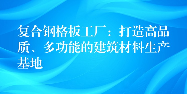 复合钢格板工厂：打造高品质、多功能的建筑材料生产基地