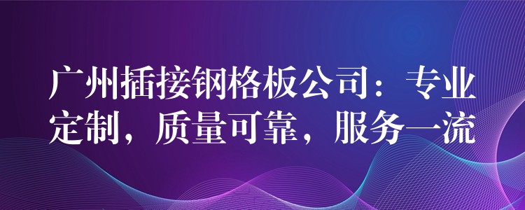 广州插接钢格板公司：专业定制，质量可靠，服务一流