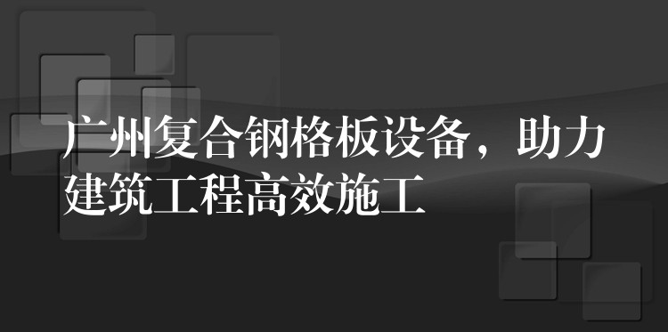 广州复合钢格板设备，助力建筑工程高效施工