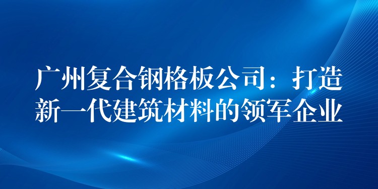 广州复合钢格板公司：打造新一代建筑材料的领军企业