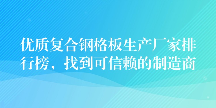 优质复合钢格板生产厂家排行榜，找到可信赖的制造商