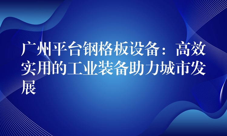 广州平台钢格板设备：高效实用的工业装备助力城市发展