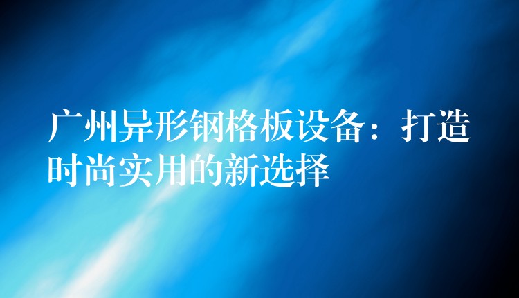 广州异形钢格板设备：打造时尚实用的新选择