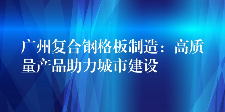 广州复合钢格板制造：高质量产品助力城市建设