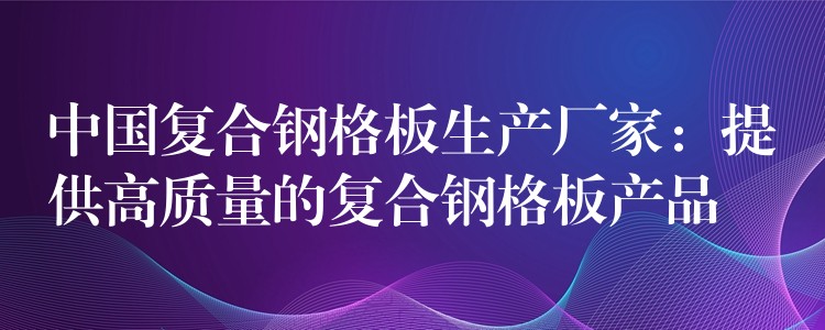 中国复合钢格板生产厂家：提供高质量的复合钢格板产品