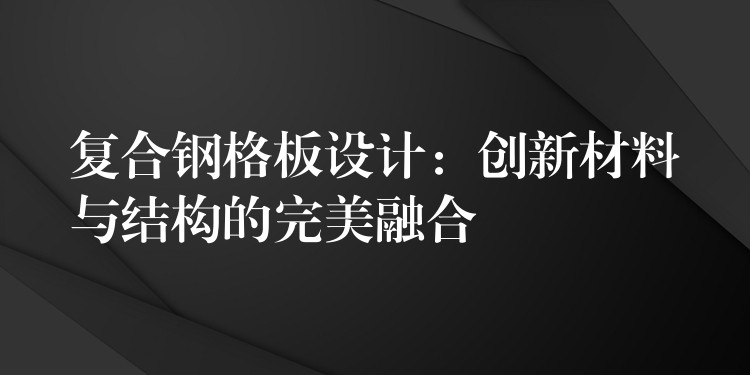 复合钢格板设计：创新材料与结构的完美融合