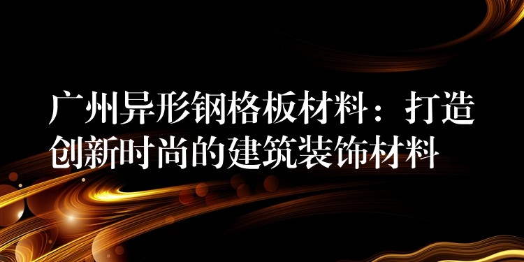 广州异形钢格板材料：打造创新时尚的建筑装饰材料