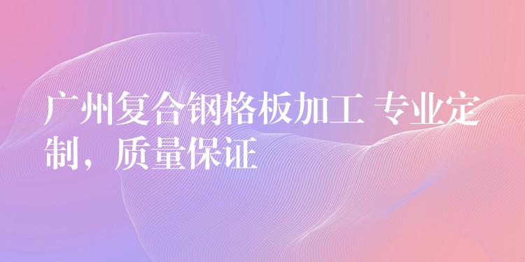 广州复合钢格板加工 专业定制，质量保证