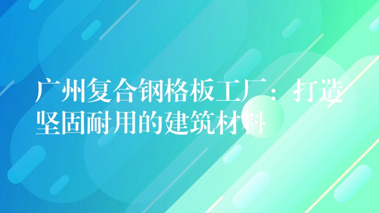 广州复合钢格板工厂：打造坚固耐用的建筑材料