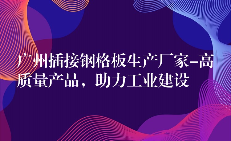 广州插接钢格板生产厂家-高质量产品，助力工业建设