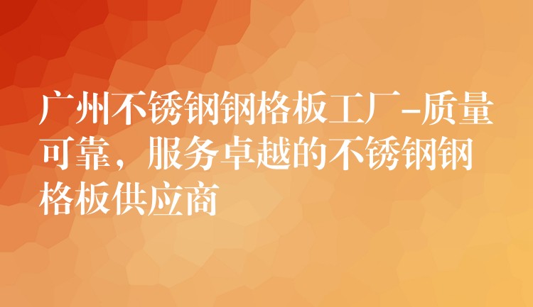 广州不锈钢钢格板工厂-质量可靠，服务卓越的不锈钢钢格板供应商