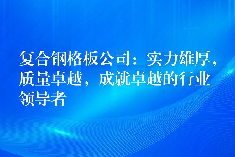 复合钢格板公司：实力雄厚，质量卓越，成就卓越的行业领导者