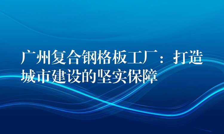 广州复合钢格板工厂：打造城市建设的坚实保障