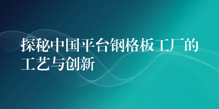 探秘中国平台钢格板工厂的工艺与创新