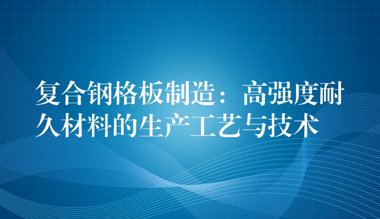 复合钢格板制造：高强度耐久材料的生产工艺与技术