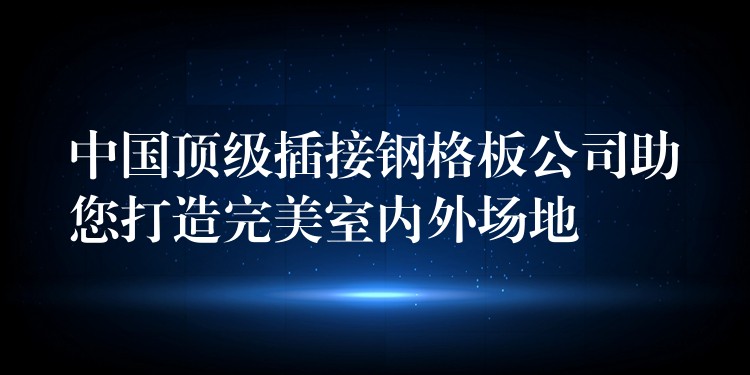 中国顶级插接钢格板公司助您打造完美室内外场地