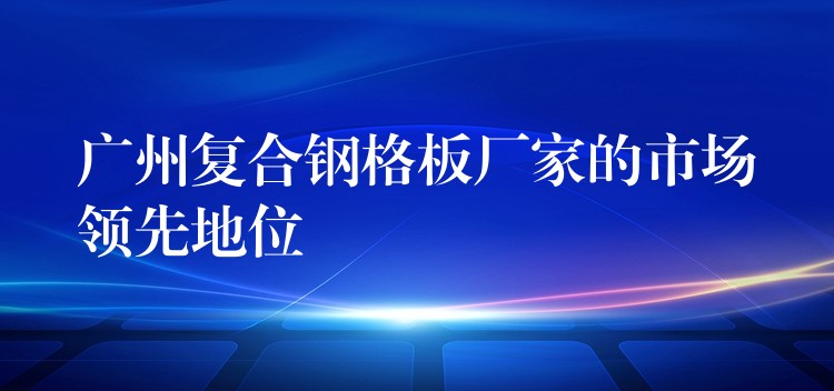 广州复合钢格板厂家的市场领先地位