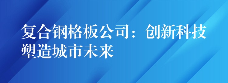 复合钢格板公司：创新科技塑造城市未来