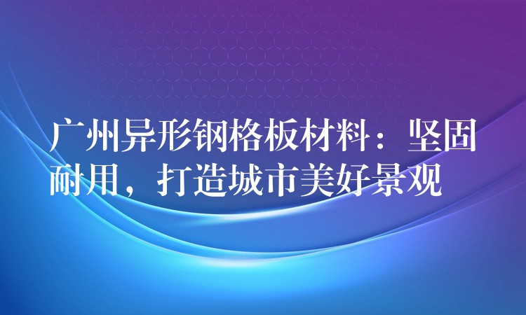 广州异形钢格板材料：坚固耐用，打造城市美好景观