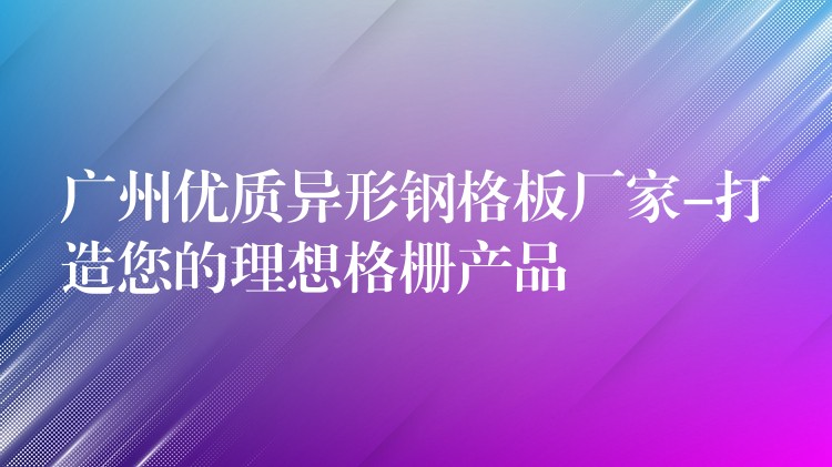 广州优质异形钢格板厂家-打造您的理想格栅产品