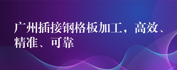 广州插接钢格板加工，高效、精准、可靠