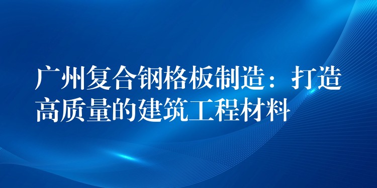 广州复合钢格板制造：打造高质量的建筑工程材料