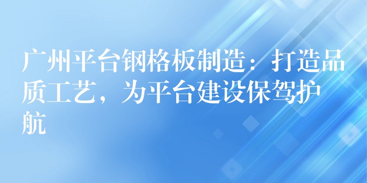 广州平台钢格板制造：打造品质工艺，为平台建设保驾护航