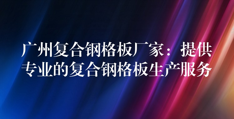 广州复合钢格板厂家：提供专业的复合钢格板生产服务