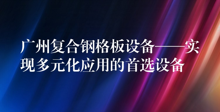 广州复合钢格板设备——实现多元化应用的首选设备